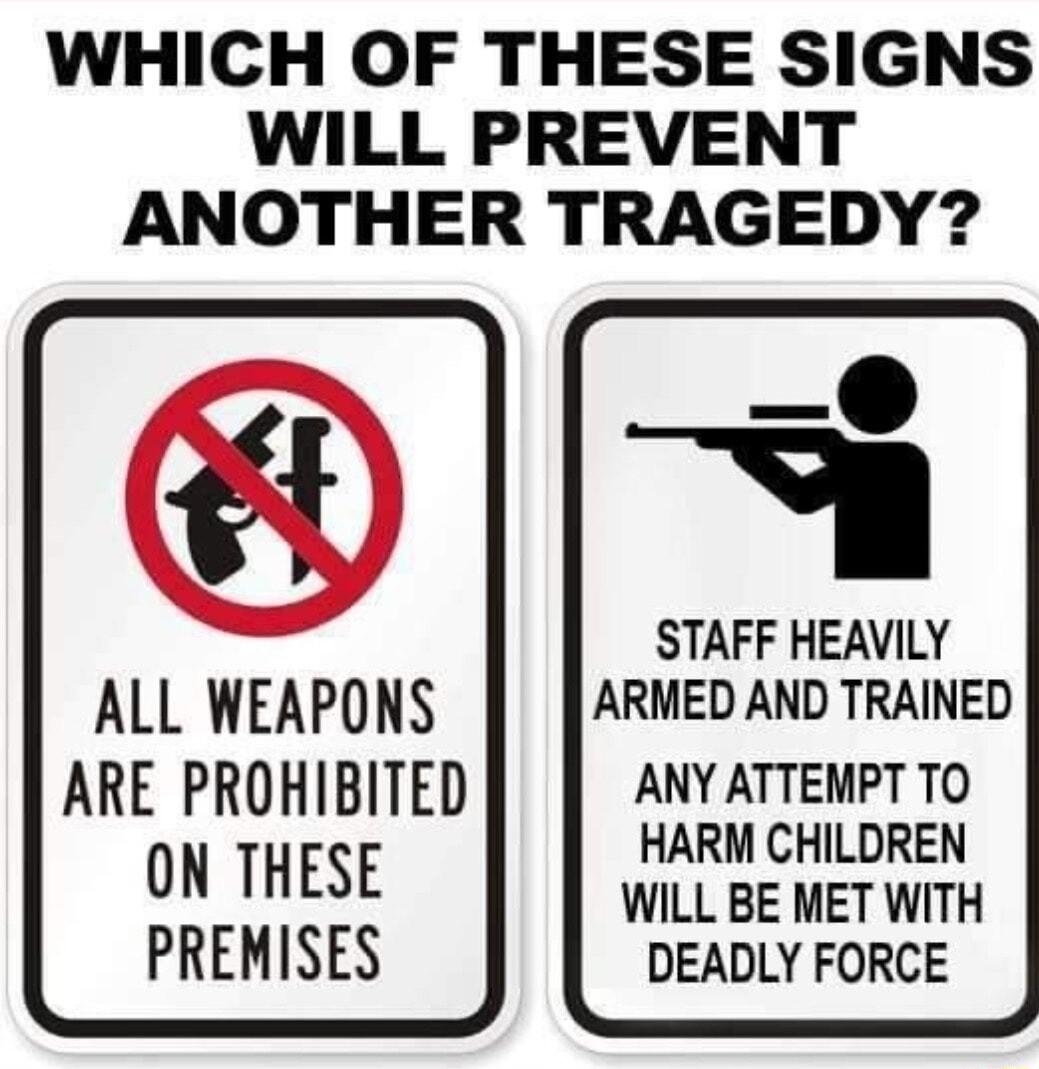 WHICH OF THESE SIGNS WILL PREVENT ANOTHER TRAGEDY STAFF HEAVILY ALL WEAPONS ARMED AND TRAINED ARE PROHIBITED ANY ATTEMPT TO ON THESE HARM CHILDREN WILL BE MET WITH PREMISES DEADLY FORCE