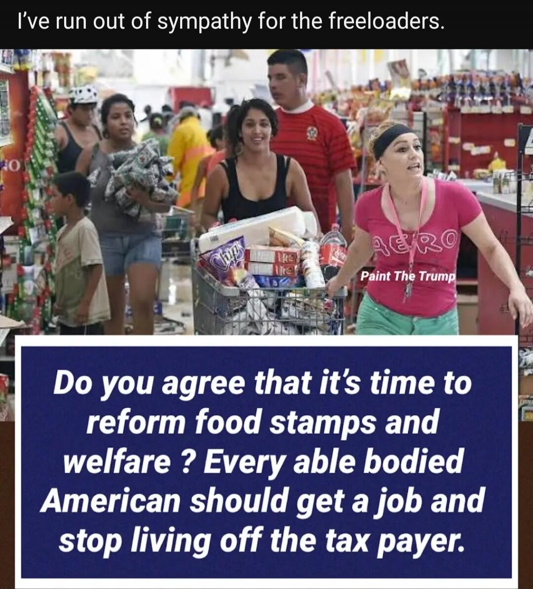 I've run out of sympathy for the freeloaders.
Do you agree that it's time to reform food stamps and welfare? Every able bodied American should get a job and stop living off the tax payer.