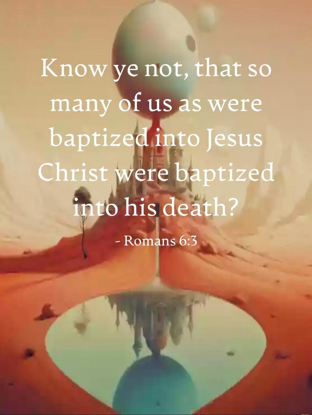 Know ye not, that so many of us as were baptized into Jesus Christ were baptized into his death? - Romans 6:3