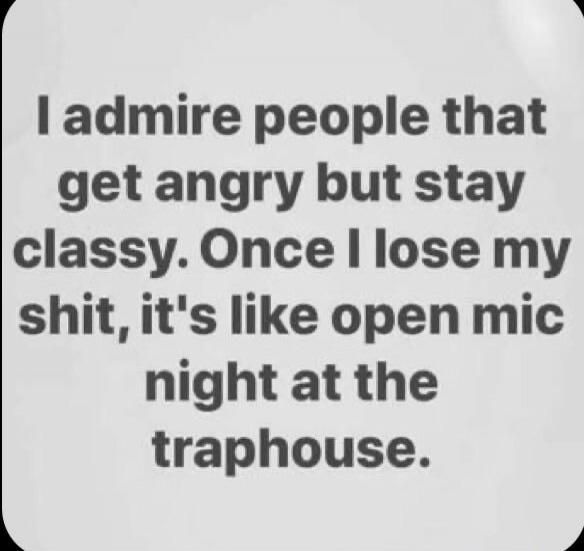 I admire people that get angry but stay classy. Once I lose my shit, it's like open mic night at the traphouse.