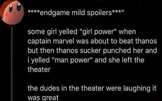 endgame mild spoilers some girl yelled girl power when captain marvel was about to beat thanos but then thanos sucker punched her and i yelled man power and she left the JUEEICT the dudes in the theater were laughing it was great
