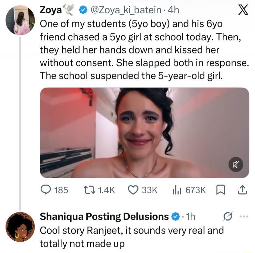 Zoya: One of my students (5yo boy) and his 6yo friend chased a 5yo girl at school today. Then, they held her hands down and kissed her without consent. She slapped both in response. The school suspended the 5-year-old girl. Shaniqua Posting Delusions: Cool story Ranjeet, it sounds very real and totally not made up.