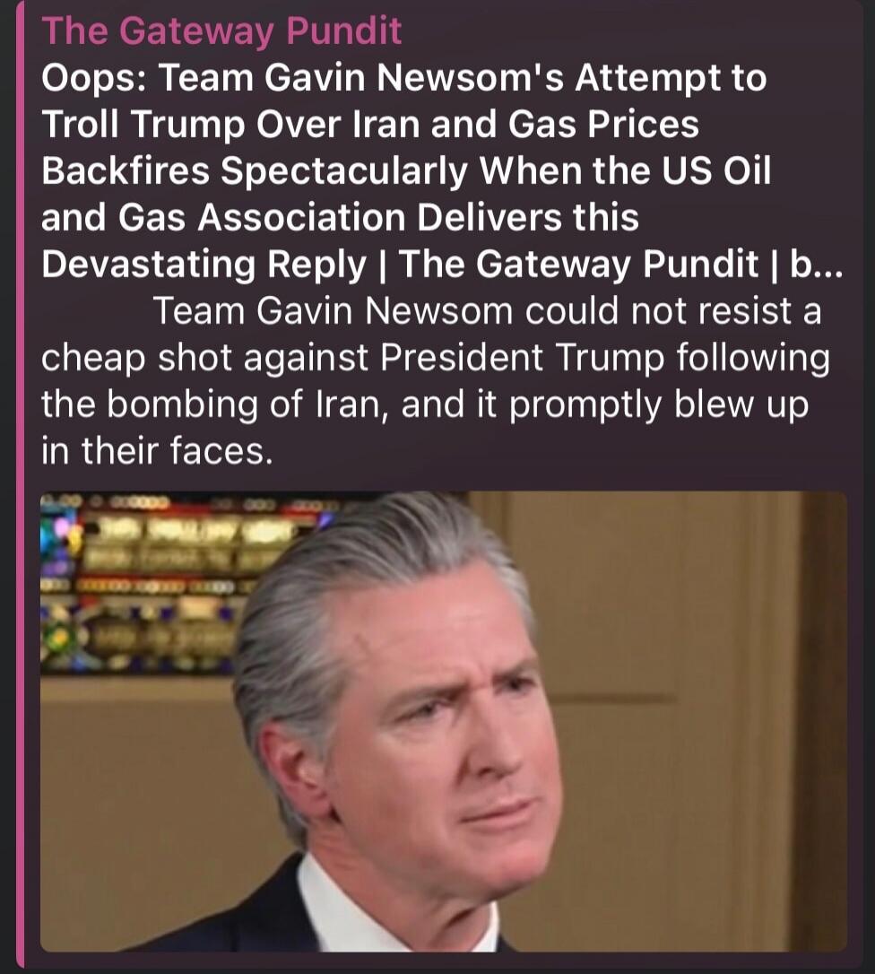 The Gateway Pundit
Oops: Team Gavin Newsom's Attempt to Troll Trump Over Iran and Gas Prices Backfires Spectacularly When the US Oil and Gas Association Delivers this Devastating Reply | The Gateway Pundit | b...
Team Gavin Newsom could not resist a cheap shot against President Trump following the bombing of Iran, and it promptly blew up in their f