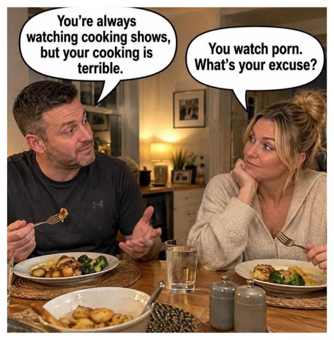 You're always watching cooking shows, but your cooking is terrible. You watch porn. What's your excuse?