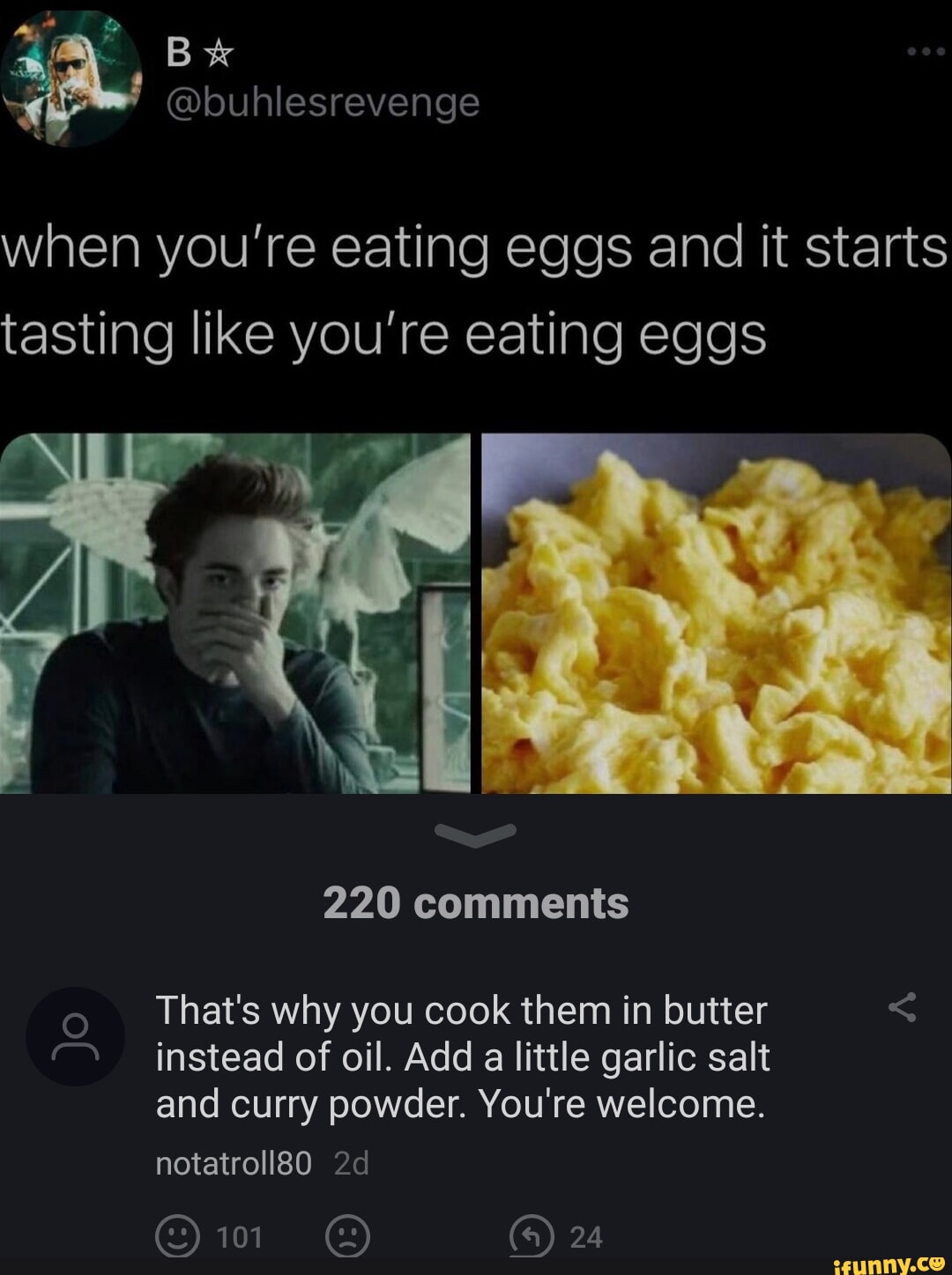 Bx buhlesrevenge Wl aRYe R E YE1igloRTe e SRTale NI E 10 S tasting like youre eating eggs 220 comments o Thats why you cook them in butter instead of oil Add a little garlic salt and curry powder Youre welcome notatroll80 2d OFZ