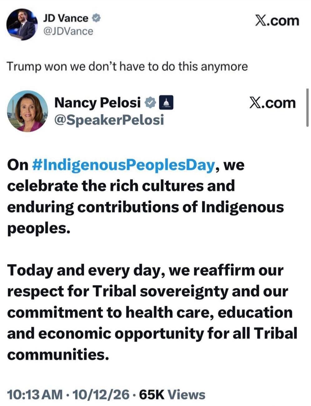 JD Vance @JDVance: Trump won we don't have to do this anymore. Nancy Pelosi @SpeakerPelosi: On #IndigenousPeoplesDay, we celebrate the rich cultures and enduring contributions of Indigenous peoples. Today and every day, we reaffirm our respect for Tribal sovereignty and our commitment to health care, education and economic opportunity for all Triba