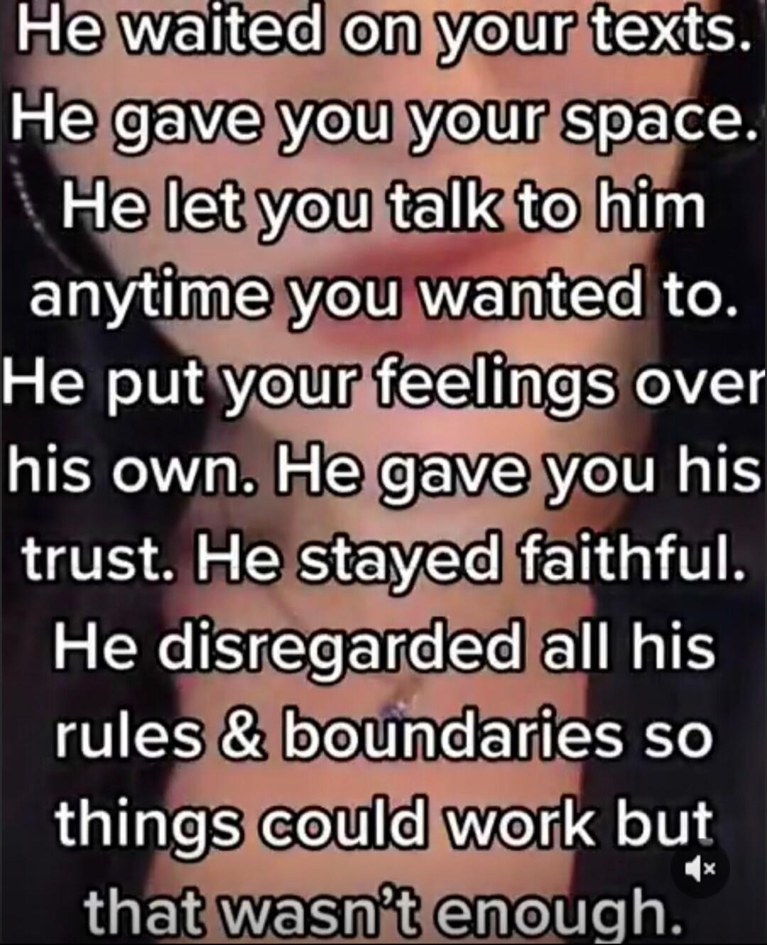 He waited on your texts. He gave you your space. He let you talk to him anytime you wanted to. He put your feelings over his own. He gave you his trust. He stayed faithful. He disregarded all his rules & boundaries so things could work but that wasn’t enough. Session ID: 1061211.