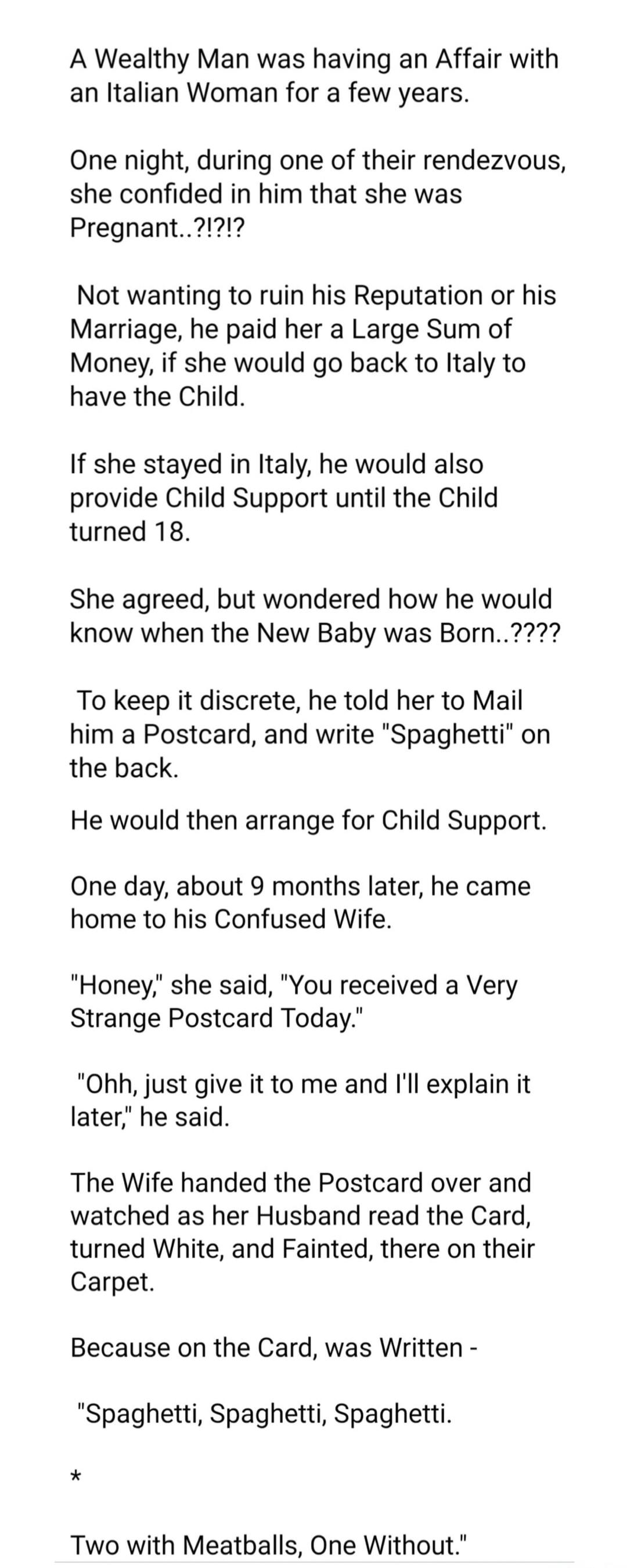 A Wealthy Man was having an Affair with an Italian Woman for a few years.

One night, during one of their rendezvous, she confided in him that she was Pregnant..?!?!?!

Not wanting to ruin his Reputation or his Marriage, he paid her a Large Sum of Money, if she would go back to Italy to have the Child.

If she stayed in Italy, he would also provide
