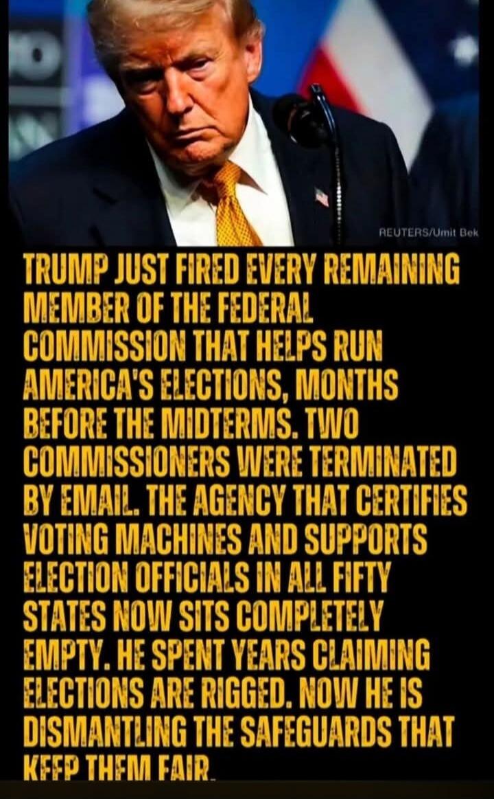 Trump just fired every remaining member of the Federal Commission that helps run America's elections, months before the midterms. Two commissioners were terminated by email. The agency that certifies voting machines and supports election officials in all fifty states now sits completely empty. He spent years claiming elections are rigged. Now he is
