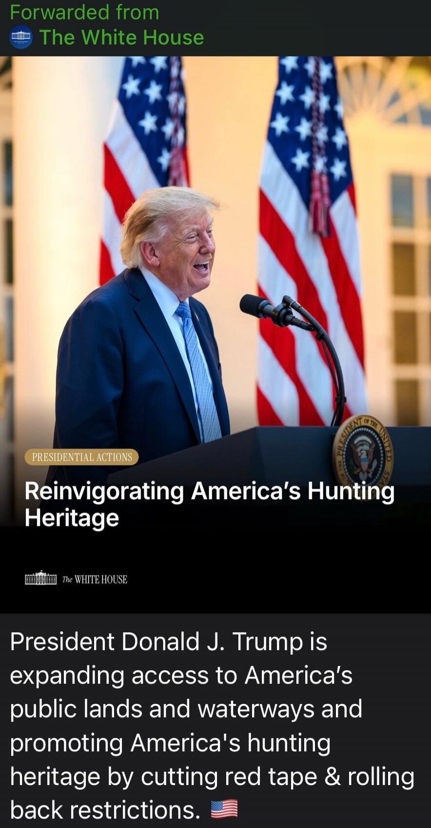 Forwarded from The White House. PRESIDENTIAL ACTIONS. Reinvigorating America's Hunting Heritage. The White House. President Donald J. Trump is expanding access to America's public lands and waterways and promoting America's hunting heritage by cutting red tape & rolling back restrictions. 🇺🇸