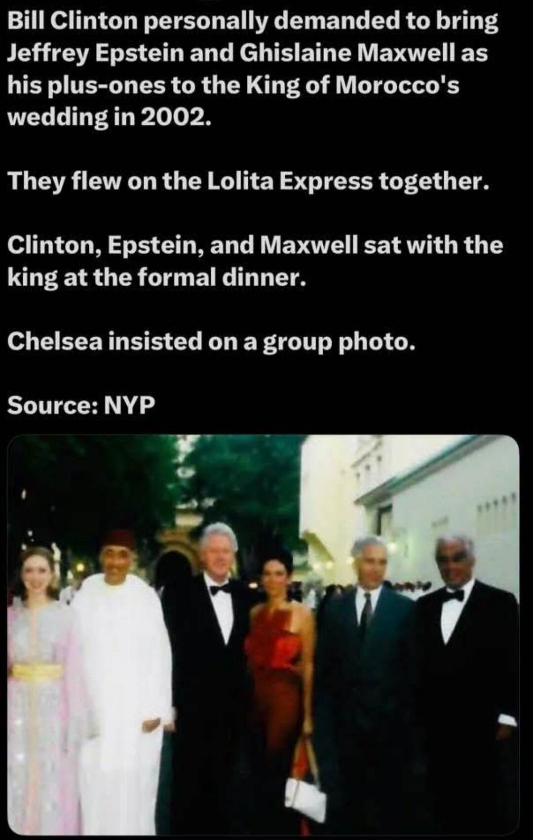Bill Clinton personally demanded to bring Jeffrey Epstein and Ghislaine Maxwell as his plus-ones to the King of Morocco's wedding in 2002. They flew on the Lolita Express together. Clinton, Epstein, and Maxwell sat with the king at the formal dinner. Chelsea insisted on a group photo. Source: NYP
