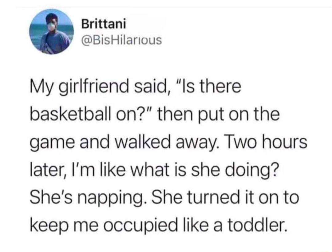 Brittani BisHilarious My girlfriend said Is there basketball on then put on the game and walked away Two hours later Im like what is she doing Shes napping She turned it on to keep me occupied like a toddler