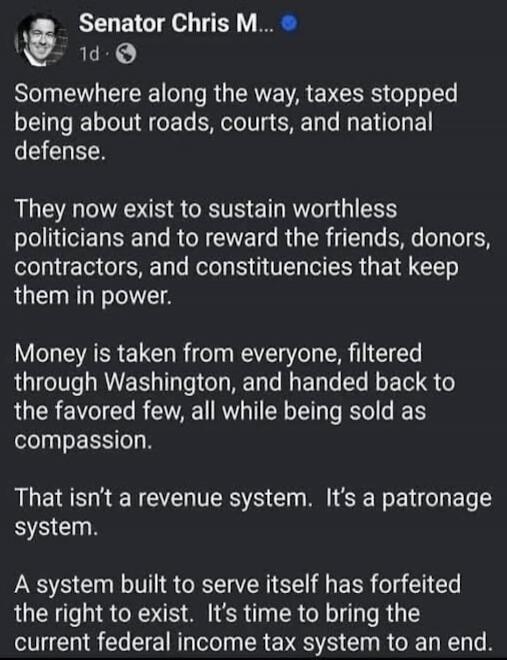 Senator Chris M... 1d. Somewhere along the way, taxes stopped being about roads, courts, and national defense. They now exist to sustain worthless politicians and to reward the friends, donors, contractors, and constituencies that keep them in power. Money is taken from everyone, filtered through Washington, and handed back to the favored few, all 