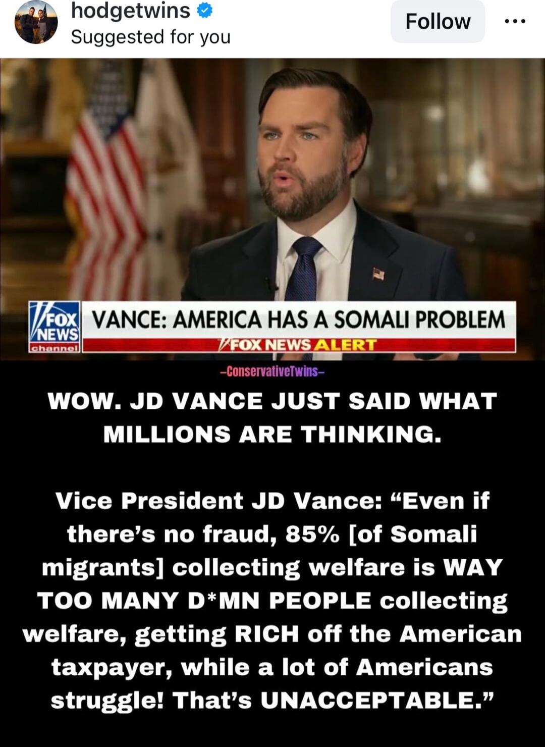 VANCE: AMERICA HAS A SOMALI PROBLEM
WOW. JD VANCE JUST SAID WHAT MILLIONS ARE THINKING.
Vice President JD Vance: “Even if there’s no fraud, 85% [of Somali migrants] collecting welfare is WAY TOO MANY D*M*N PEOPLE collecting welfare, getting RICH off the American taxpayer, while a lot of Americans struggle! That’s UNACCEPTABLE.”