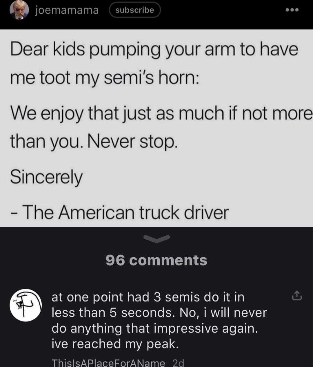 Dear kids pumping your arm to have me toot my semis horn We enjoy that just as much if not more than you Never stop Sincerely The American truck driver 96 comments at one point had 3 semis do it in less than 5 seconds No i will never T G e RGETRTN ISR BTN ive reached my peak