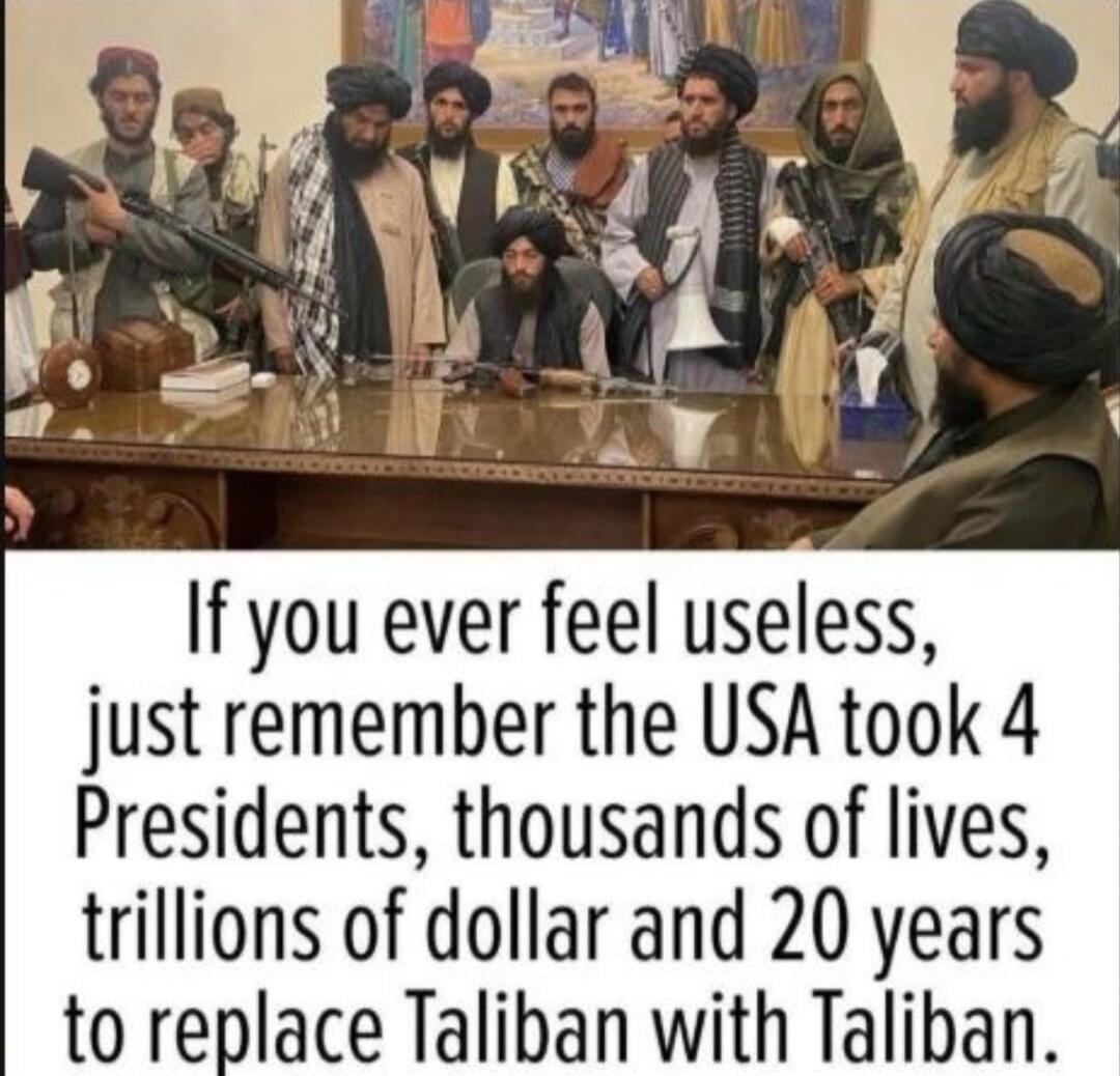 If you ever feel useless, just remember the USA took 4 Presidents, thousands of lives, trillions of dollar and 20 years to replace Taliban with Taliban.