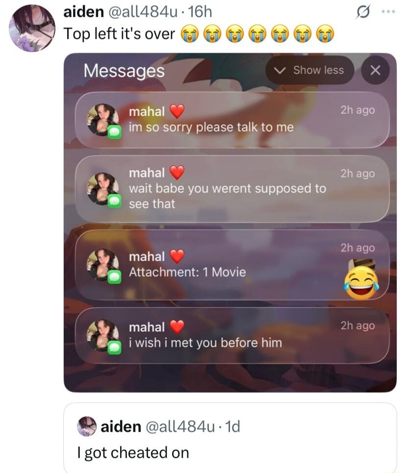 Top left it's over 😭😭😭😭😭

Messages:
mahal ❤️ im so sorry please talk to me
mahal ❤️ wait babe you werent supposed to see that
mahal ❤️ Attachment: 1 Movie 😂
mahal ❤️ I wish i met you before him

Post:
I got cheated on