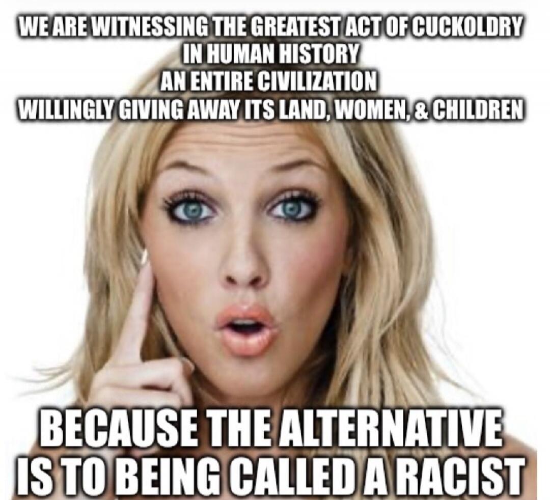 WE ARE WITNESSING THE GREATEST ACT OF CUCKOLDRY IN HUMAN HISTORY AN ENTIRE CIVILIZATION WILLINGLY GIVING AWAY ITS LAND, WOMEN, & CHILDREN BECAUSE THE ALTERNATIVE IS TO BEING CALLED A RACIST