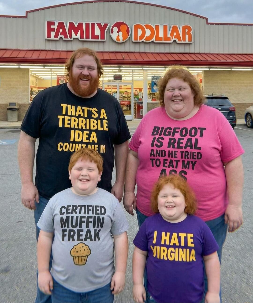 FAMILY DOLLAR
THAT'S A TERRIBLE IDEA COUNT ME IN
BIGFOOT IS REAL AND HE TRIED TO EAT MY DOGS
CERTIFIED MUFFIN FREAK
I HATE VIRGINIA