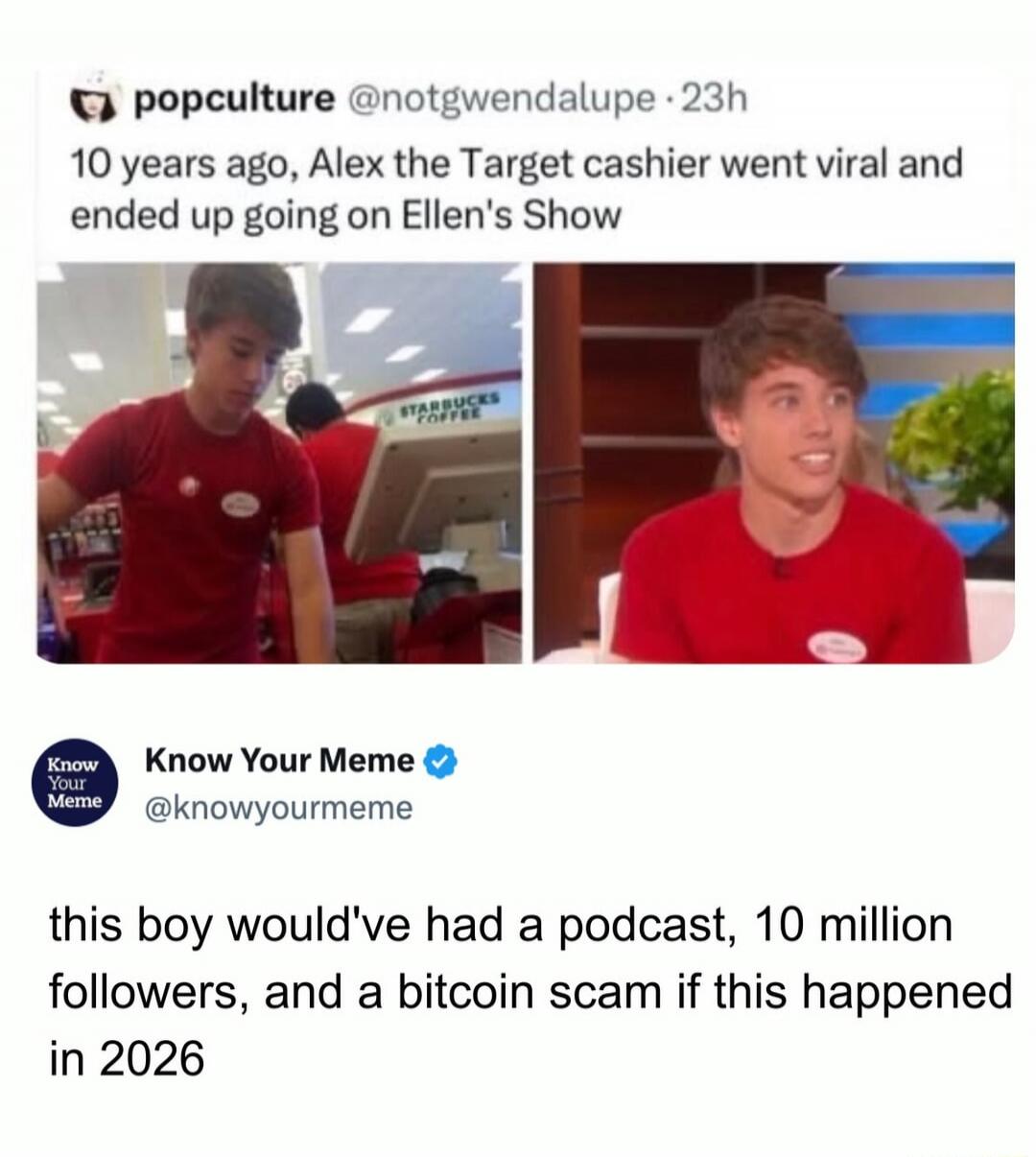 popculture @notgwendalupe - 23h 10 years ago, Alex the Target cashier went viral and ended up going on Ellen's Show Know Your Meme @knowyourmeme this boy would've had a podcast, 10 million followers, and a bitcoin scam if this happened in 2026 STARBUCKS COFFEE