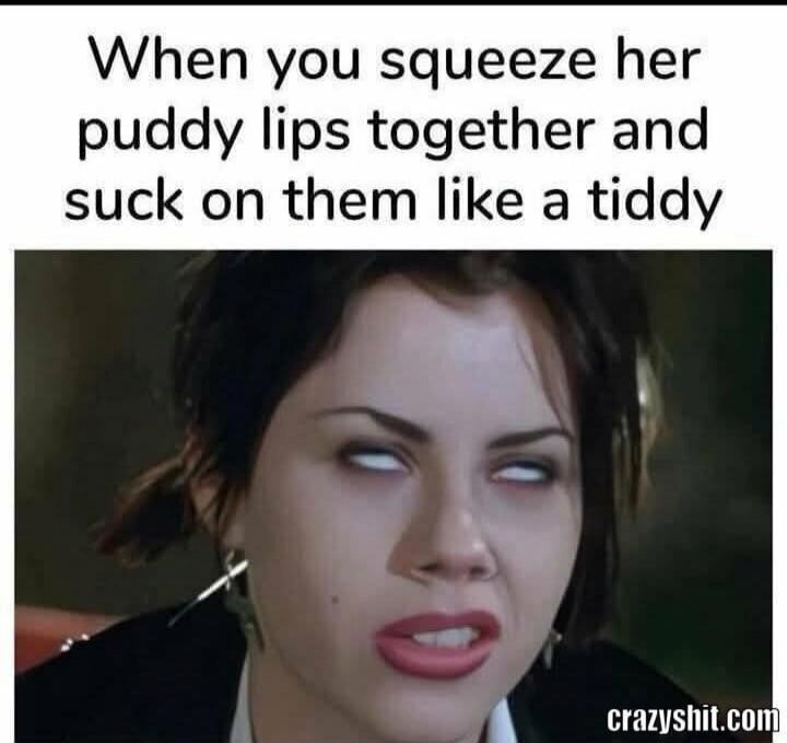 When you squeeze her puddy lips together and suck on them like a tiddy