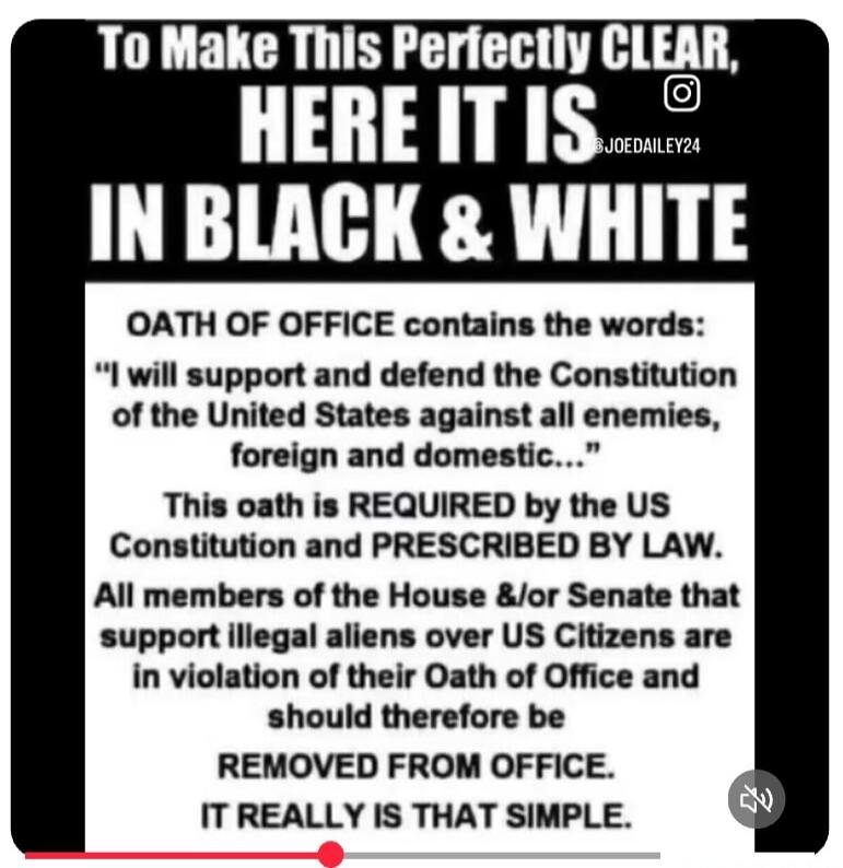 To Make This Perfectly CLEAR, HERE IT IS IN BLACK & WHITE OATH OF OFFICE contains the words: “I will support and defend the Constitution of the United States against all enemies, foreign and domestic…” This oath is REQUIRED by the US Constitution and PRESCRIBED BY LAW. All members of the House &/or Senate that support illegal aliens over US Citizen