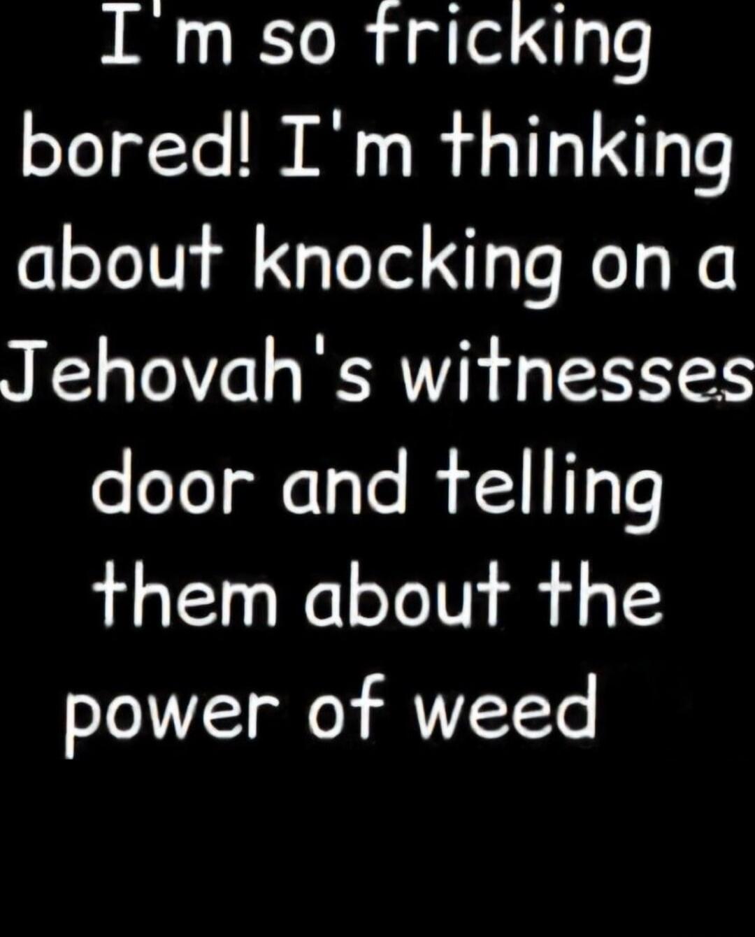 I'm so fricking bored! I'm thinking about knocking on a Jehovah's witnesses door and telling them about the power of weed