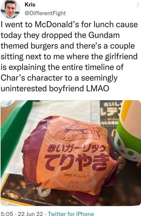 n Kris oifferentFight went to McDonalds for lunch cause today they dropped the Gundam themed burgers and theres a couple sitting next to me where the girlfriend is explaining the entire timeline of Chars character to a seemingly uninterested boyfriend LMAO 505 22 Jun 22 Twitter for iPhone