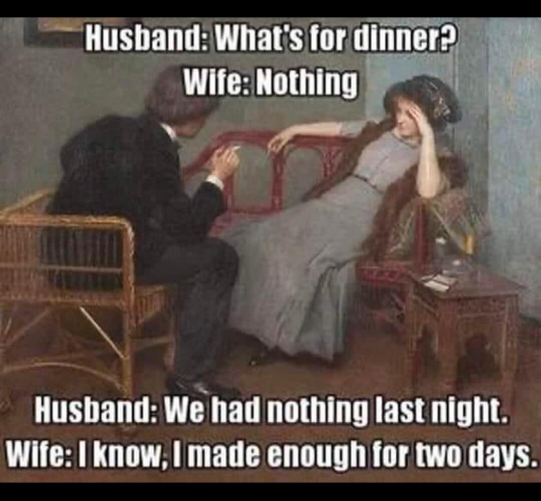 Husband: What's for dinner? Wife: Nothing. Husband: We had nothing last night. Wife: I know, I made enough for two days.