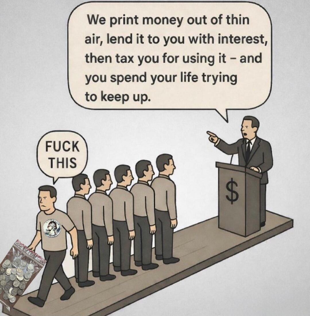 We print money out of thin air, lend it to you with interest, then tax you for using it - and you spend your life trying to keep up.
FUCK THIS