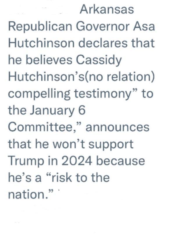 Arkansas Republican Governor Asa Hutchinson declares that he believes Cassidy Hutchinsonsno relation compelling testimony to the January 6 Committee announces that he wont support Trump in 2024 because hes a risk to the nation
