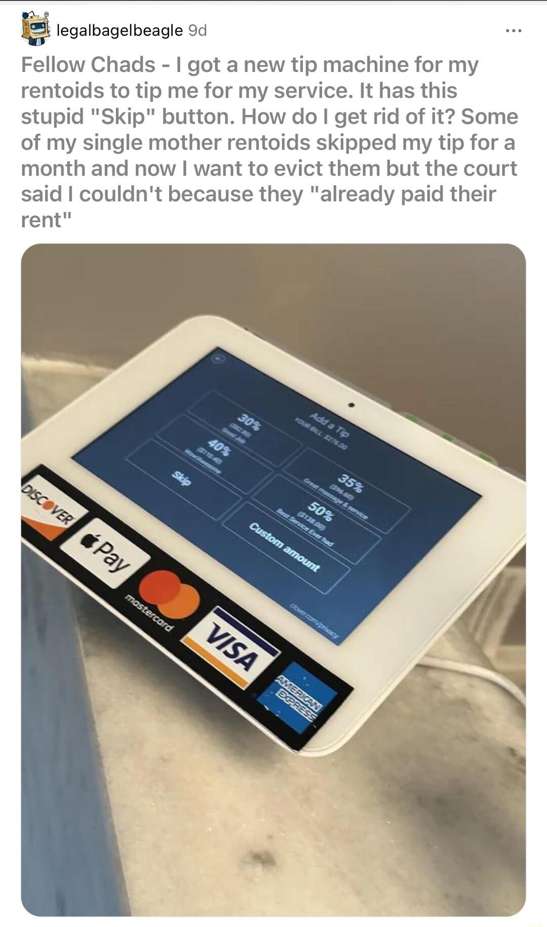 Fellow Chads got a new tip machine for my rentoids to tip me for my service It has this stupid Skip button How do get rid of it Some of my single mother rentoids skipped my tip for a month and now want to evict them but the court said couldnt because they already paid their rent