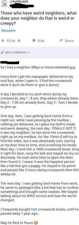 Q rlAlkinddh Those who have weird neighbors what does your neighbor do that is weird or creepy Discusslon 196k W 86k 7 Sharo o DEST COMMENTS P So had a neighbor 80yo or more widowed guy Every time get the newspaper delivered to my mail box when open it find the crosswords done I dont do them or give a damn A day decided to try catch whos doing my crosswords day 1 8 am they where already done Day 2