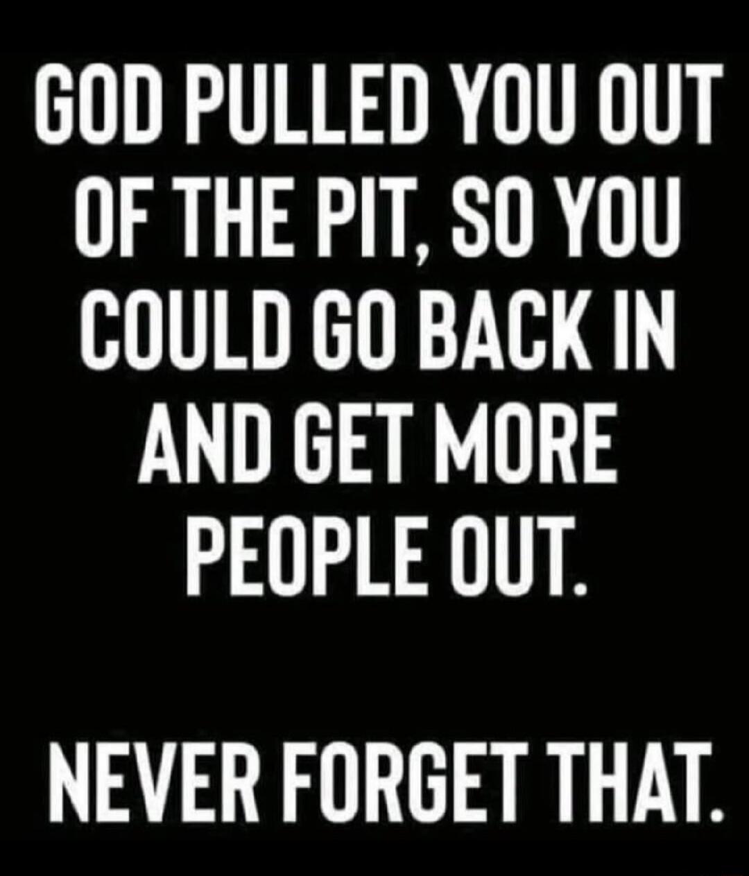 GOD PULLED YOU OUT OF THE PIT S0 YOU COULD GO BACK IN AND GET MORE PEOPLE OUT NEVER FORGET THAT