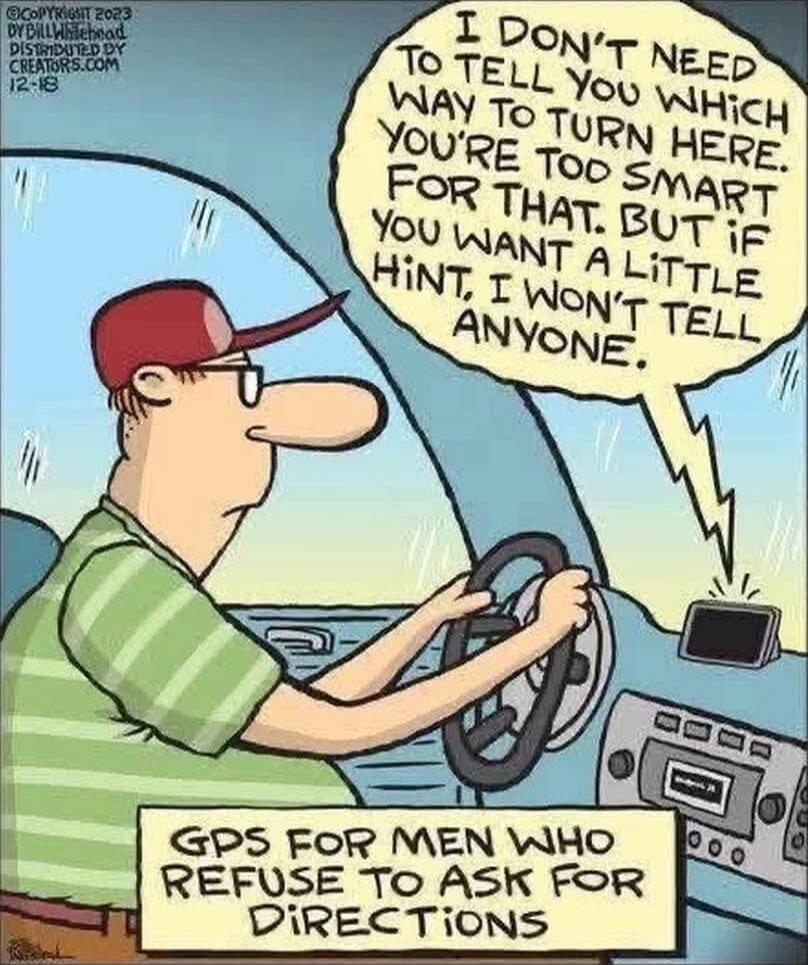 I DON'T NEED TO TELL YOU WHICH WAY TO TURN HERE. YOU'RE TOO SMART FOR THAT, BUT IF YOU WANT A LITTLE HINT, I WON'T TELL ANYONE.

GPS FOR MEN WHO REFUSE TO ASK FOR DIRECTIONS