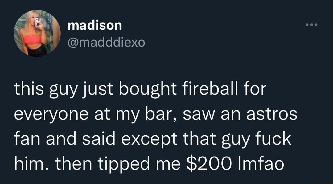 3 LUEGIEL madddiexo this guy just bought fireball for everyone at my bar saw an astros fan and said except that guy fuck him then tipped me 200 Imfao