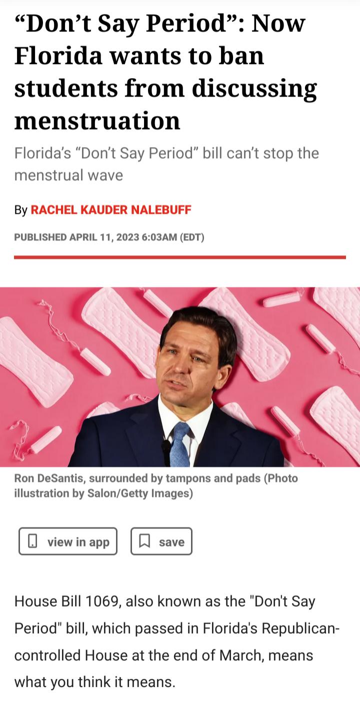 Dont Say Period Now Florida wants to ban students from discussing menstruation Floridas Dont Say Period bill cant stop the menstrual wave By PUBLISHED APRIL 11 2023 603AM EDT Ron DeSantis surrounded by tampons and pads Photo illustration by SalonGetty Images House Bill 1069 also known as the Dont Say Period bill which passed in Floridas Republican controlled House at the end of March means what yo