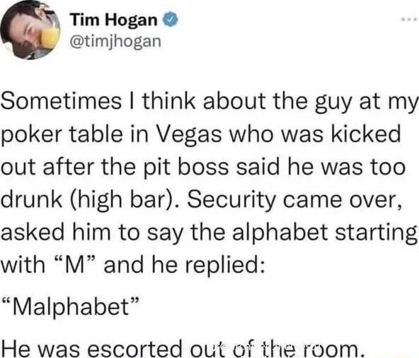 Tim Hogan timjhogan Sometimes think about the guy at my poker table in Vegas who was kicked out after the pit boss said he was too drunk high bar Security came over asked him to say the alphabet starting with M and he replied Malphabet He was escorted out of the room