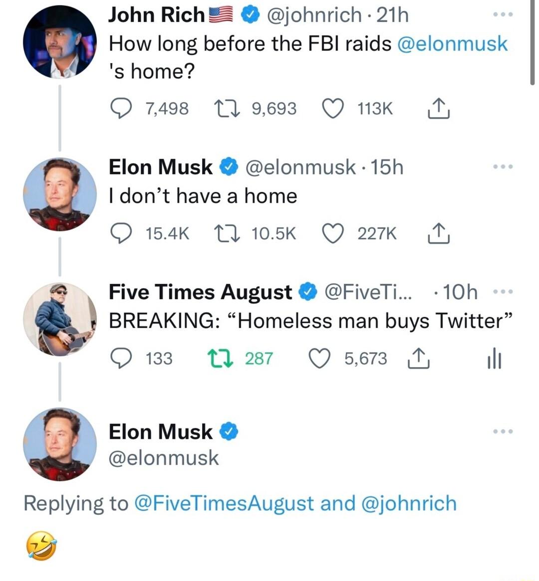 John RichE johnrich 21h How long before the FBI raids elonmusk s home Q 7498 11 9693 Q 13k N Elon Musk elonmusk 15h I dont have a home Q 14k 11 105k Q 227k N Five Times August FiveTi 10h BREAKING Homeless man buys Twitter Q133 2wy Qsen N Elon Musk elonmusk Replying to FiveTimesAugust and johnrich