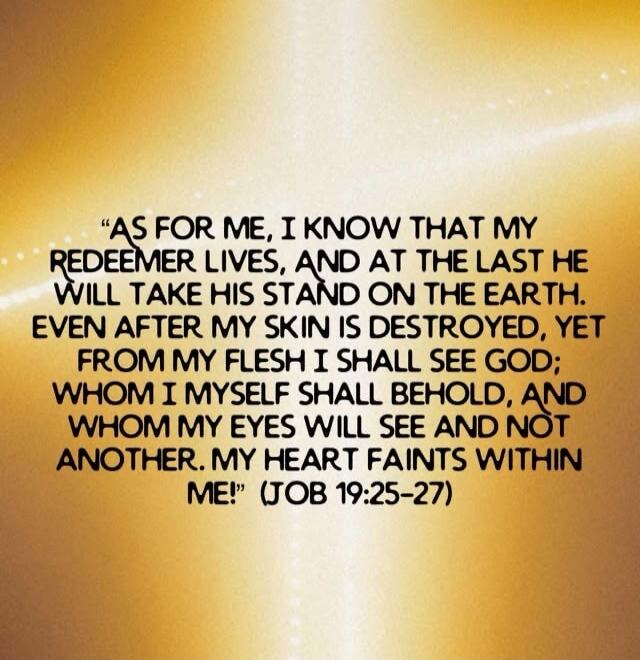 AS FOR ME, I KNOW THAT MY REDEEMER LIVES, AND AT THE LAST HE WILL TAKE HIS STAND ON THE EARTH. EVEN AFTER MY SKIN IS DESTROYED, YET FROM MY FLESH I SHALL SEE GOD; WHOM I MYSELF SHALL BEHOLD, AND WHOM MY EYES WILL SEE AND NOT ANOTHER. MY HEART FAINTS WITHIN ME! (JOB 19:25-27)