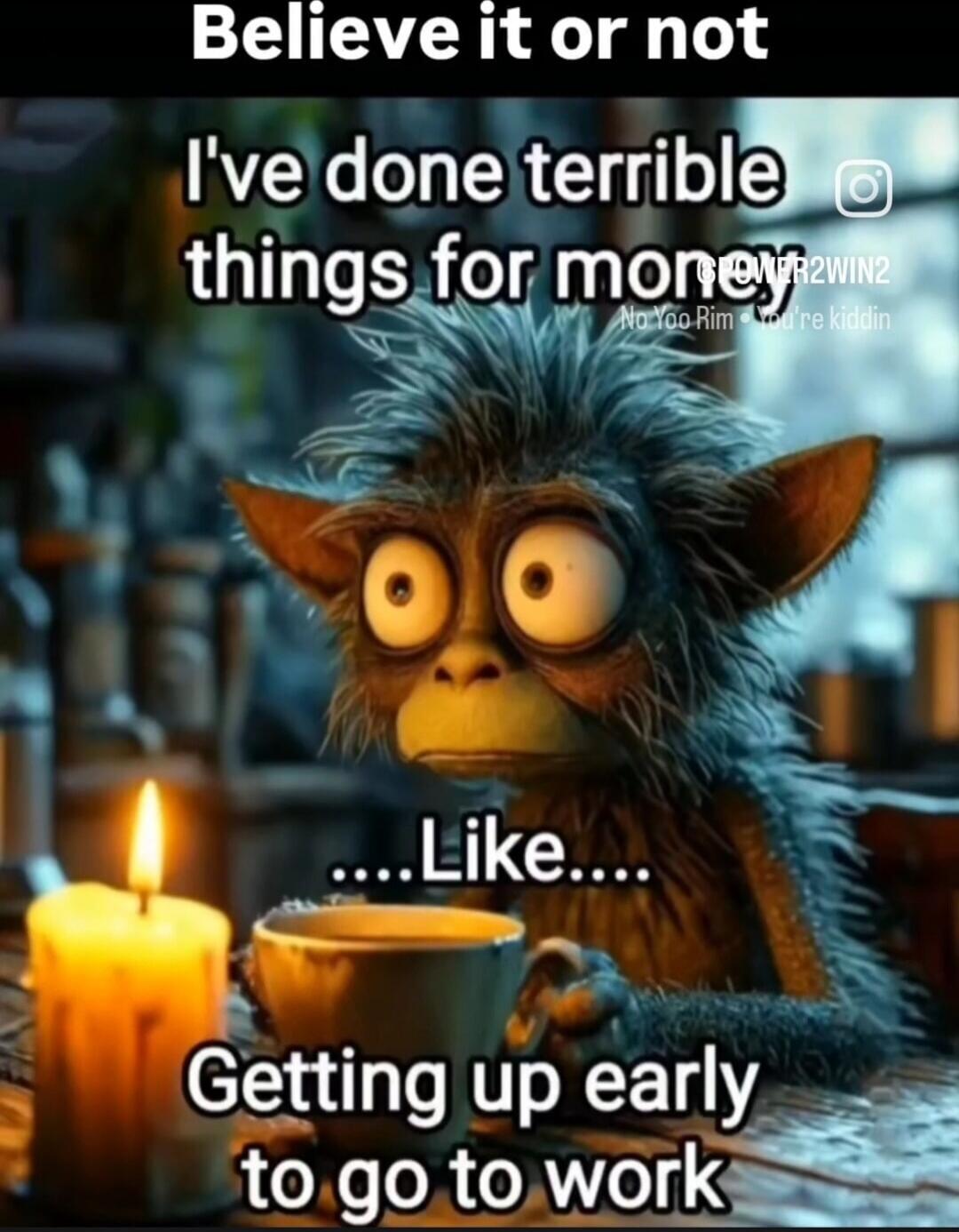 Believe it or not I've done terrible things for money ... Like... Getting up early to go to work