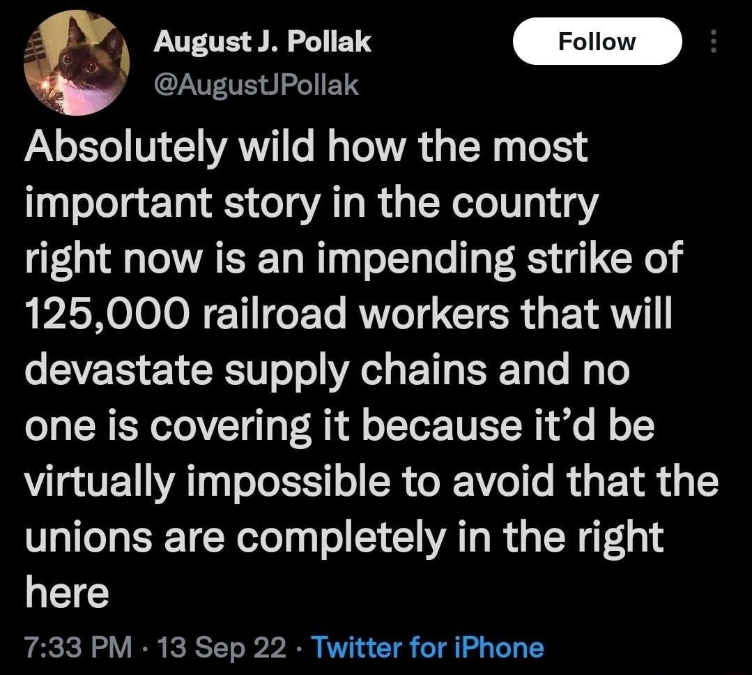 l August J Pollak AugustiPollak Absolutely wild how the most important story in the country right now is an impending strike of 125000 railroad workers that will EVEE ETCEN o o R ET T o My o one is covering it because itd be virtually impossible to avoid that the unions are completely in the right here 733 PM 13 Sep 22 Twitter for iPhone