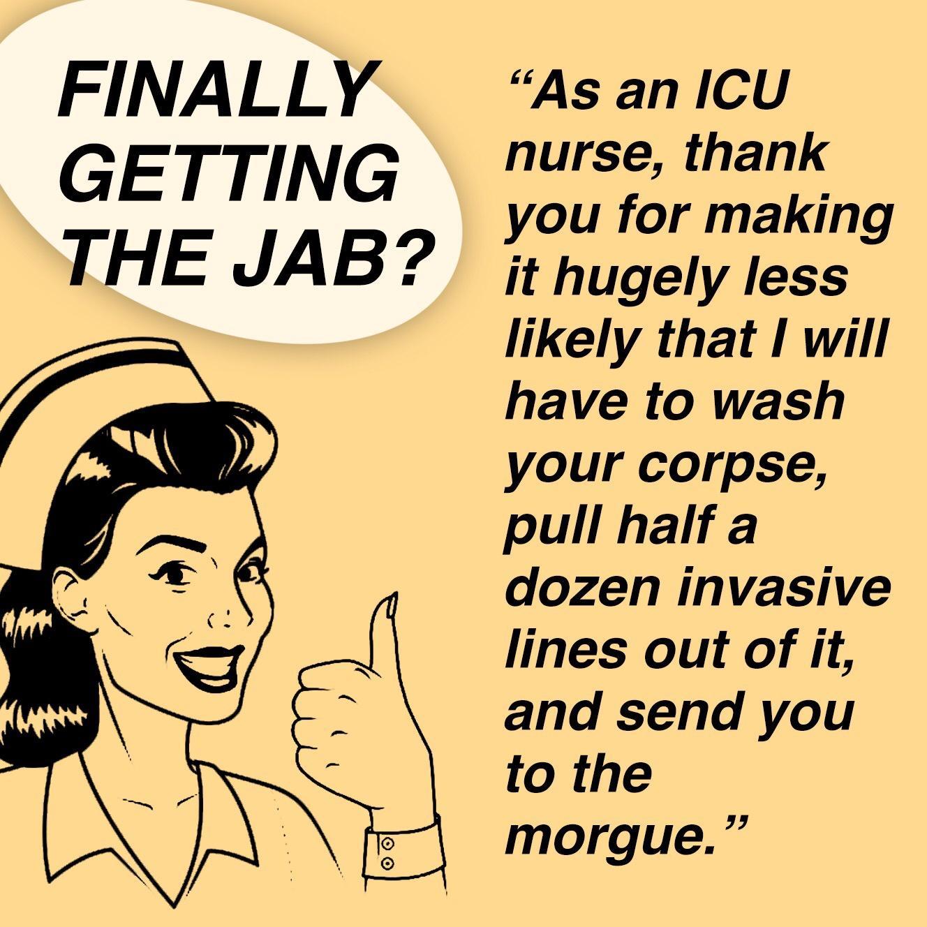 FINALLY GETTING THE JAB As an ICU nurse thank you for making it hugely less likely that I will have to wash your corpse pull half a dozen invasive lines out of it and send you to the morgue