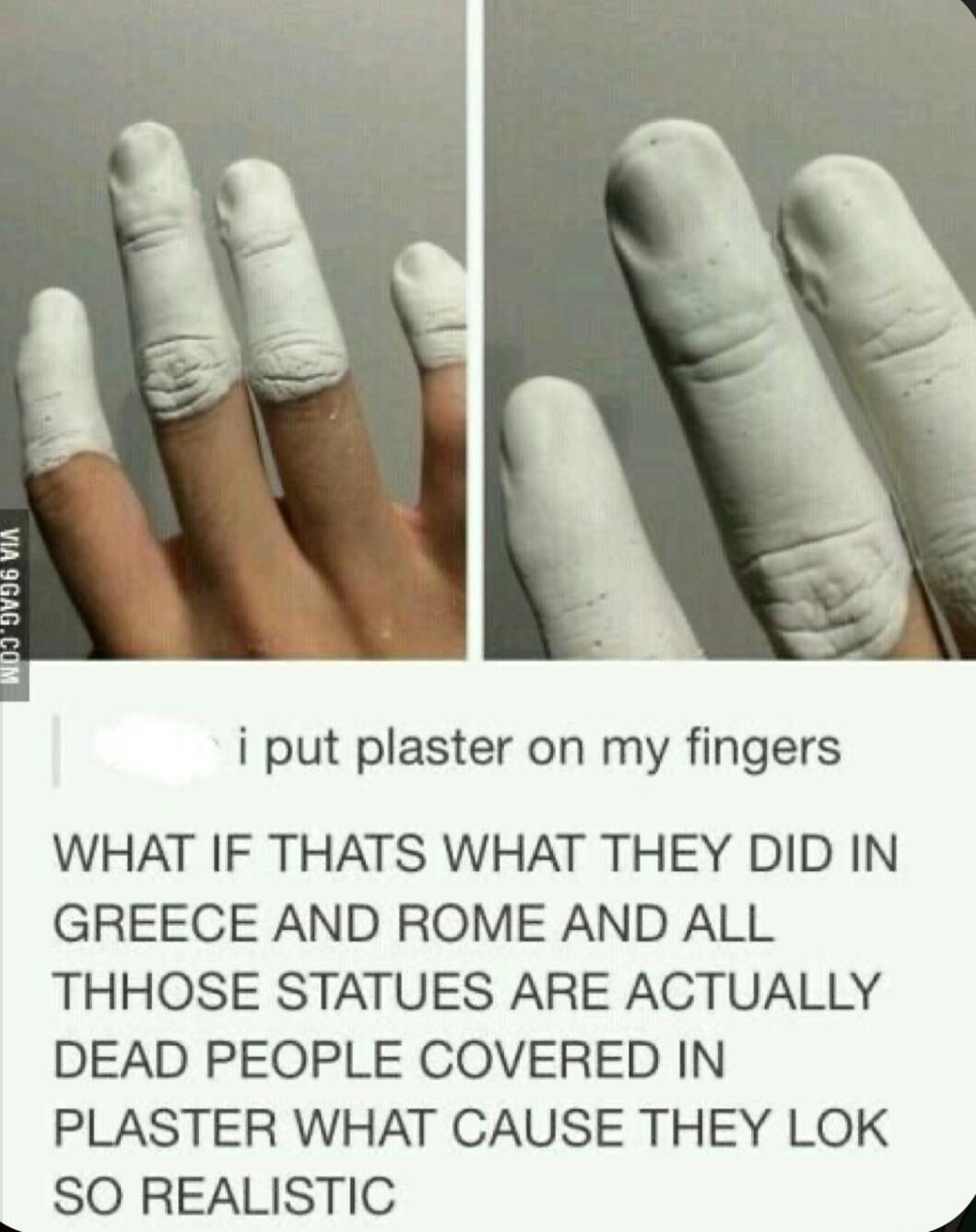 i put plaster on my fingers WHAT IF THATS WHAT THEY DID IN GREECE AND ROME AND ALL THHOSE STATUES ARE ACTUALLY DEAD PEOPLE COVERED IN PLASTER WHAT CAUSE THEY LOK SO REALISTIC 4