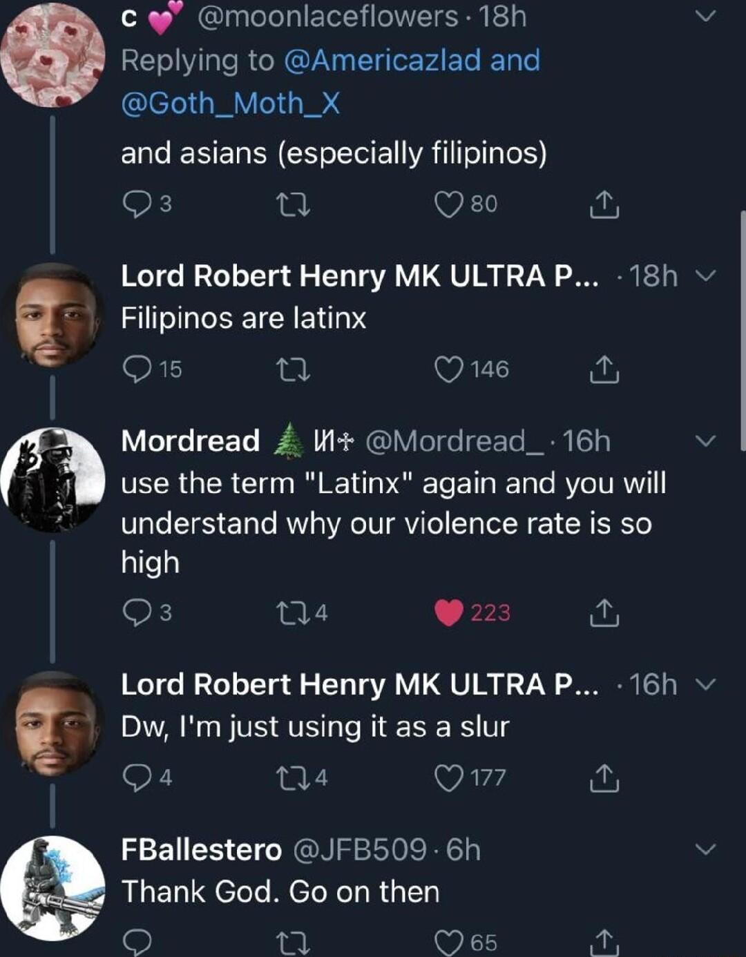 c moonlaceflowers 18h Replying to Americazlad and Goth_Moth_X ENCERERRNCHECE VRl E K u VEY Lord Robert Henry MK ULTRA P 18h Filipinos are latinx Q15 WAZT Mordread W Mordread_ 16h FEERGER Iy L Ve E T ET R TRV understand why our violence rate is so high OK Qa4 L 4 Lord Robert Henry MK ULTRA P 16h Dw Im just using it as a slur Q4 04 Virg FBallestero JFB509 6h Thank God Go on then L Oes Ve