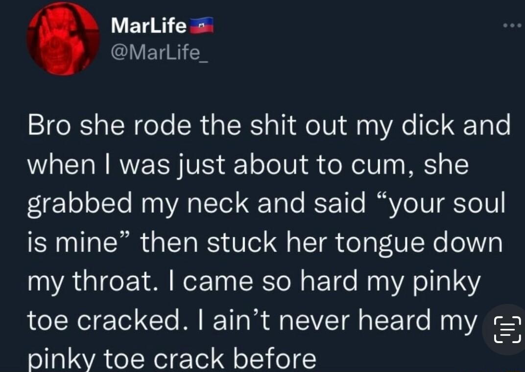 A0 Marlifes MarLife Bro she rode the shit out my dick and when was just about to cum she grabbed my neck and said your soul is mine then stuck her tongue down my throat came so hard my pinky toe cracked aint never heard my pinky toe crack before