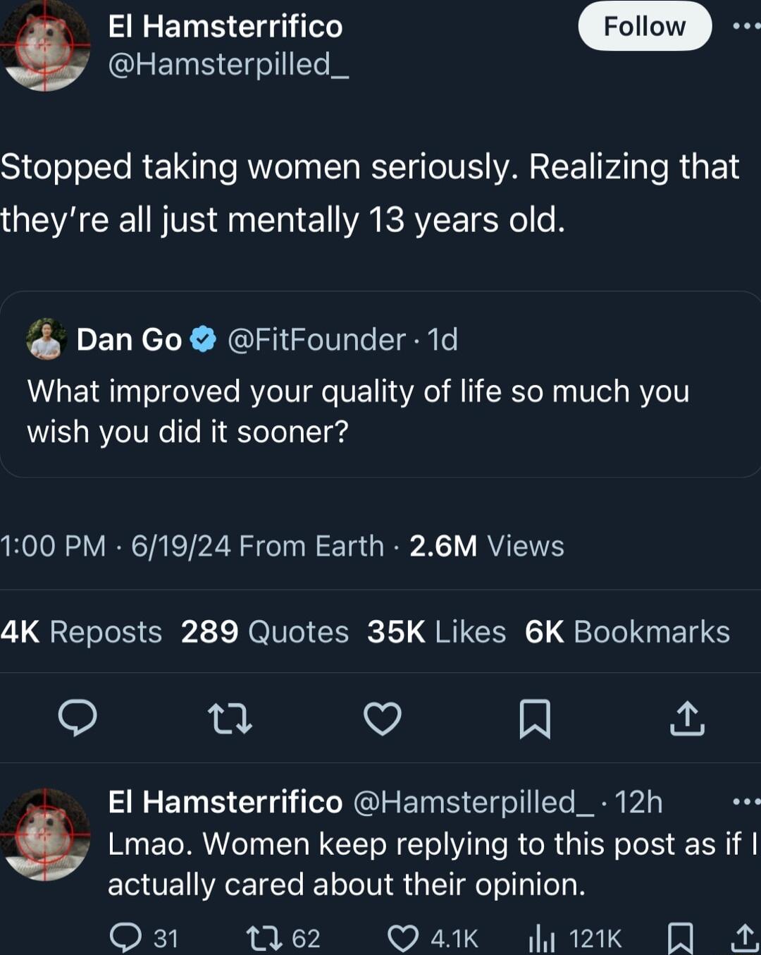 El Hamsterrifico y Hamsterpilled_ SieToolle REINT e RN N RTINS VA PAT SRS 1S theyre all just mentally 13 years old Dan Go FitFounder 1d What improved your quality of life so much you wish you did it sooner 100 PM 61924 From Earth 26M Views 4K Reposts 289 Quotes 35K Likes 6K Bookmarks o Q V N El Hamsterrifico Hamsterpilled_ 12h Lmao Women keep replying to this post as if ECUEIEEICR LTS g Q31 tie2 Q