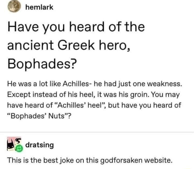 D nemlark Have you heard of the ancient Greek hero Bophades He was a lot like Achilles he had just one weakness Except instead of his heel it was his groin You may have heard of Achilles heel but have you heard of Bophades Nuts dratsing This is the best joke on this godforsaken website