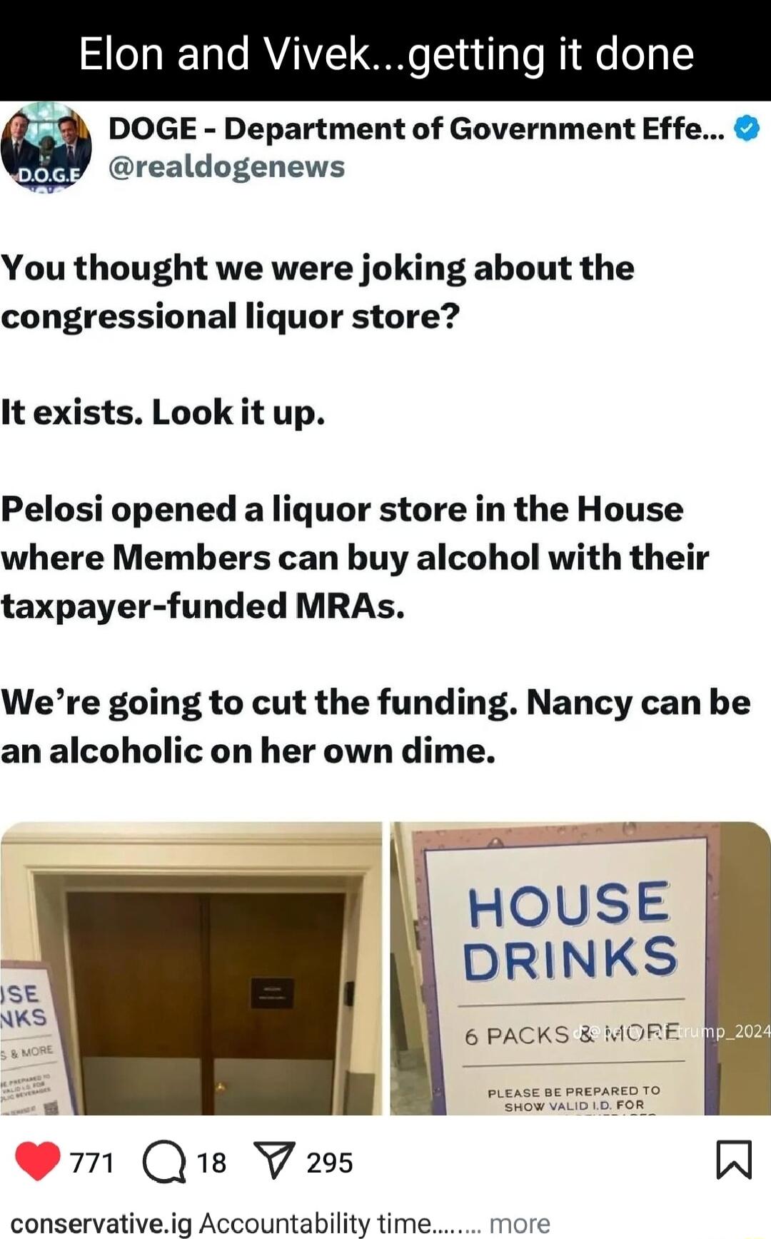 Elon and Vivel etting it done 1 DOGE Department of Government Effe Y37 realdogenews You thought we were joking about the congressional liquor store It exists Look it up Pelosi opened a liquor store in the House where Members can buy alcohol with their taxpayer funded MRAs Were going to cut the funding Nancy can be an alcoholic on her own dime HOUSE DRLNKS 6 PACKS MORE m Qe V295 V N conservativeig 