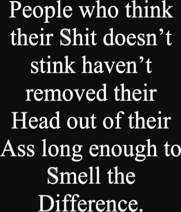 People who think their Shit doesn’t stink haven’t removed their Head out of their Ass long enough to Smell the Difference.